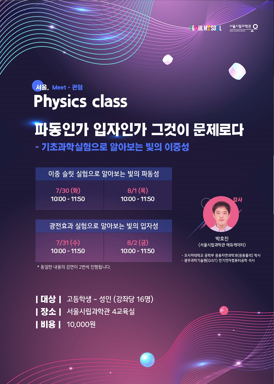 서울, Meet - 퀀텀 Physics class
파동인가 입자인가 그것이 문제로다 - 기초과학실험으로 알아보는 빛의 이중성
이중슬릿 실험으로 알아보는 빛의 파동성
7/30 (화) 10:00 - 11:50
8/1(목) 10:00 - 11:50
광전효과 실험으로 알아보는 빛의 입자성
7/31 (수)10:00 - 11:50
8/2(금)10:00 - 11:50
대상 : 고등학생~ 성인 (강좌당 16명)
장소 : 서울시립과학관 4교육실
비용 : 10,000원
강사 : 박호진
(서울시립과학관 에듀케이터)
-오사카대학교 공학부 응용자연과학과(응용물리) 학사
-광주과학기술원(GIST) 전기전자컴퓨터공학 석사
*동일한 내용의 강연이 2번씩 진행됩니다.