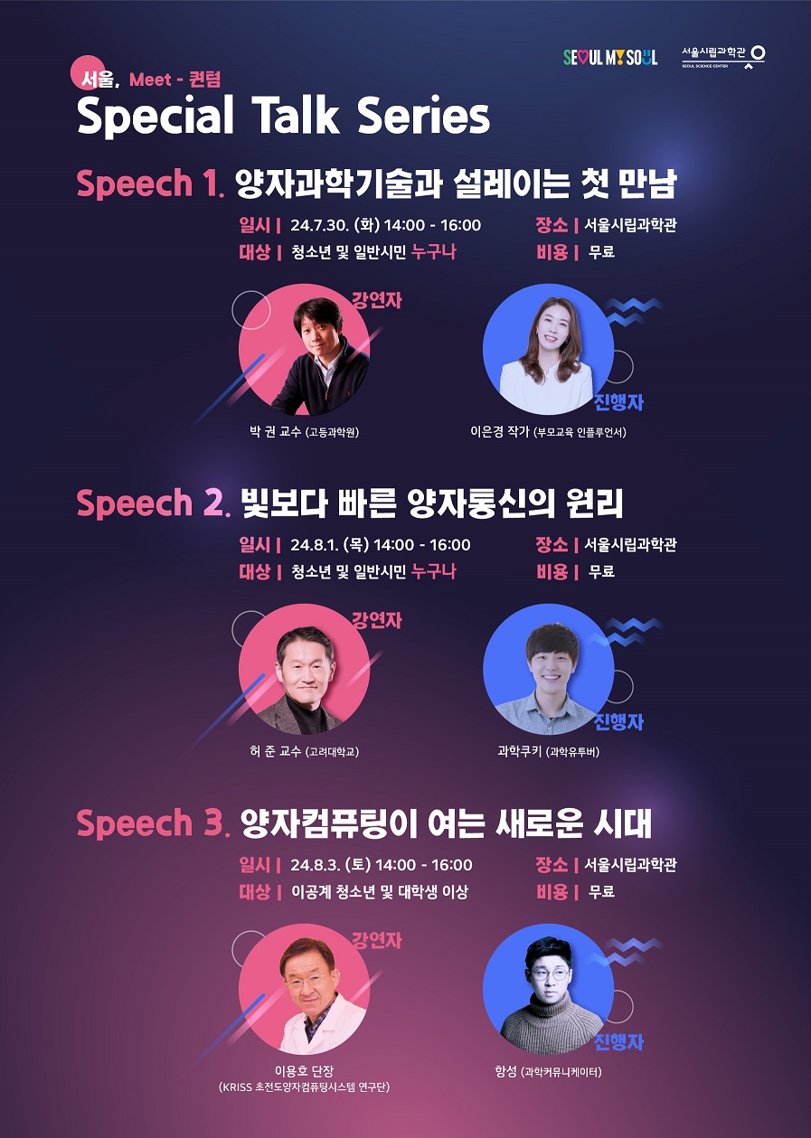 SEOUL MY SOUL.서울시립과학관 SEOUL SCIENCE CENTER.
서울, Meet - 퀀텀 Special Talk Series
Speech 1. 양자과학기술과 설레이는 첫 만남
일시:  24.7.30.(화) 14:00-16:00
장소: 울시립과학관
대상:  및 일반시민 누구나
비용: 무료
강연자 박권 교수 (고등과학원)
진행자 이은경 작가 (부모교육 인플루언서)
Speech 2. 빛보다 빠른 양자통신의 원리
일시 24.8.1. (목) 14:00-16:00
장소 :서울시립과학관
대상 : 청소년 및 일반시민 누구나
비용 : 무료
강연자 허준 교수 (고려대학교)
진행자 학쿠키 (과학유투버)
Speech 3. 양자컴퓨팅이 여는 새로운 시대
일시 : 24.8.3.(토) 14:00-16:00 
대상 : 이공계 청소년 및 대학생 이상
장소 : 서울시립과학관
비용 : 무료
강연자 이용호 단장 (KRISS 초전도양자컴퓨팅시스템 연구단)
진행자 항성 (과학커뮤니케이터)


