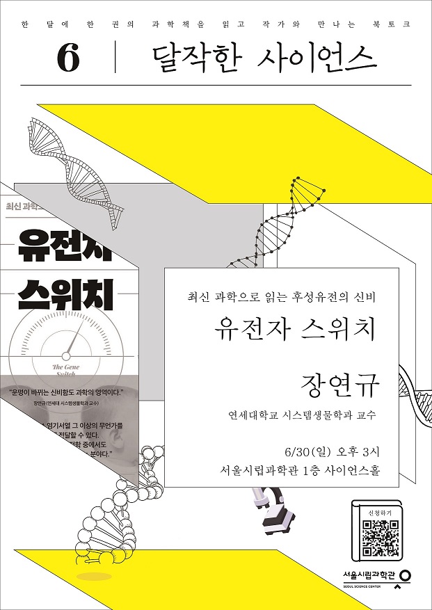 한 달에 한 권의 과학책을 읽고 작가와 만나는 북토크 6 달작한 사이언스
최신 과학으로 읽는 후성유전의 신비 유전자 스위치 장연규 (연세대학교 시스템생물학과 교수)
6/30(일) 오후 3시 서울시립과학관 1층 사이언스홀
신청하기 QR코드
서울시립과학관 SEOUL SCIENCE CENTER