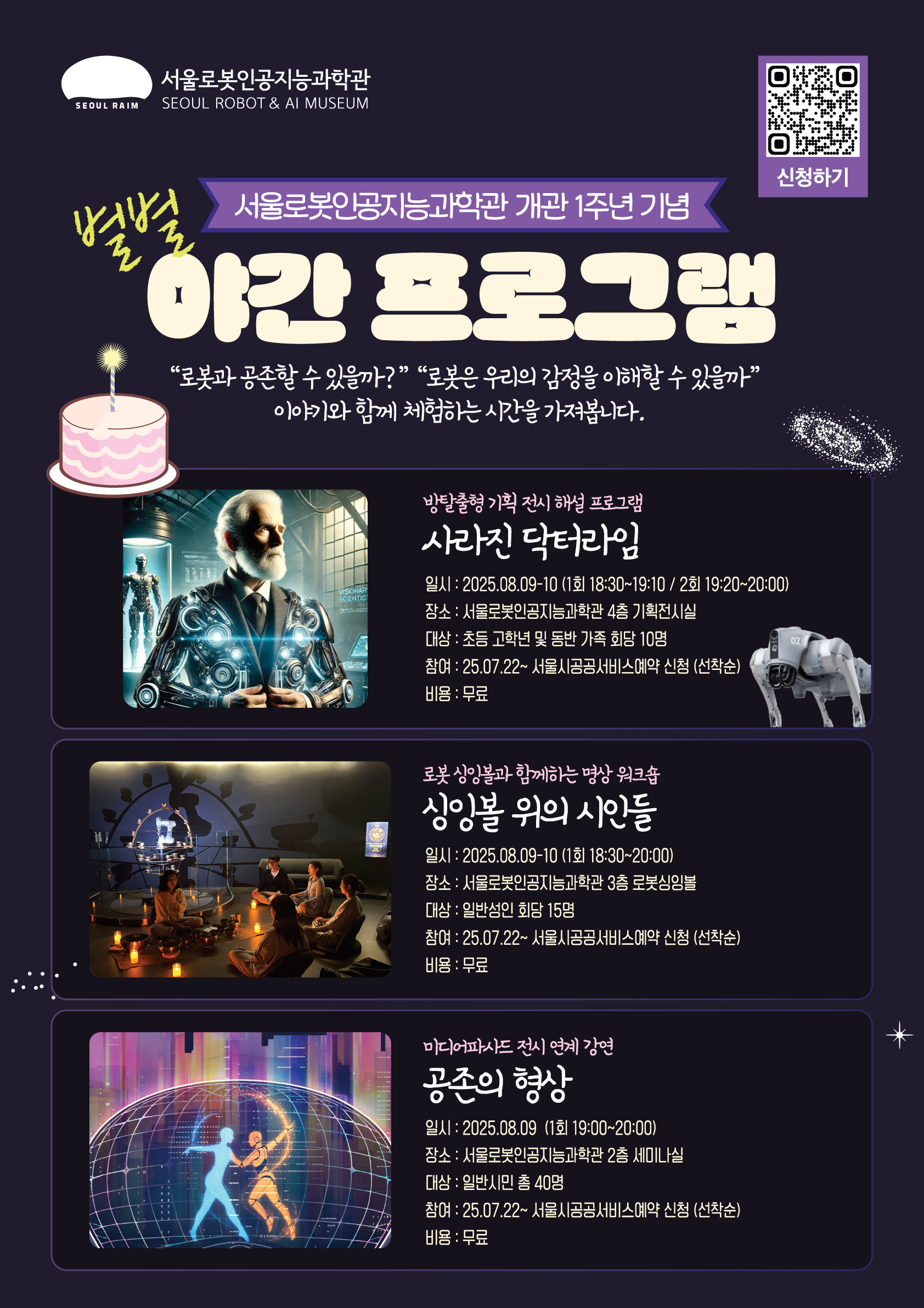 서울로봇인공지능과학관 개관 1주년 기념 별별 야간 프로그램 🤖로봇과 인간, 우리는 어떤 관계를 맺게 될까?🤖  과학관 개관 1주년 기념 행사 ​​<별별 돌잔치>의 야간 프로그램에서 함께 고민해보고, 상상하는 시간을 가져보세요!   1. 사라진 닥터라임 - 방탈출형 기획 전시 프로그램  로봇과의 갈등으로 위기에 처한 인류. 해결책을 발견한 닥터라임이 실종됐다!  그의 연구실로 들어가 로봇과의 갈등을 해결할 수 있는 실마리를 찾아보세요!   ❤ 대      상 : 초등 고학년 및 동반 가족    🧡 장      소 : 4층 기획 전시실  💛 운영시간 : 8월 9~10일 (1회차: 18시 30분, 2회차: 19시 20분)  💚 소요시간 : 회당 40분  💙 모집정원 : 회당 10명   ==================================================================   2. 싱잉볼 위의 시인들 - 로봇 싱잉볼과 함께하는 명상 워크숍  명상 속에서 떠오른 감정을 짧은 시로 표현해보는 감성 워크숍. 시를 통해 드러난 인간의 감정을 인공지능이 이해할 수 있을까요?    ❤ 대      상 : 일반 성인    🧡 장      소 : 3층 로봇 싱잉볼  💛 운영시간 : 8월 9~10일 (18시 30분)  💚 소요시간 : 회당 1시간 30분  💙 모집정원 : 회당 15명   ==================================================================    3. 서울로봇인공지능과학관 전시 연계 강연 <공존의 형상: 인간과 로봇의 공생 플랫폼 서울>   강연자: 박제성 교수 (서울대학교 미술대학 학생부학장)  국내 최고의 미디어파사드 연출 경험을 가진 미디어아티스트 박제성 미디어아티스트  현 서울대학교 미술대학 부교수 & 학생부학장 2008-2010 MA, Communication Art &Design, 왕립예술대학, 영국 1998-2003 BFA, 디자인학부시각디자인전공,서울대학교, 한국  *미디어 파사드  2024 서울라이트 DDP “당신의 미소에 Cheers!” 2023 국립현대미술관 청주관 “Eyes of” 2022 서울라이트 DDP “자각몽-다섯가지 색”  *개인전 2023 