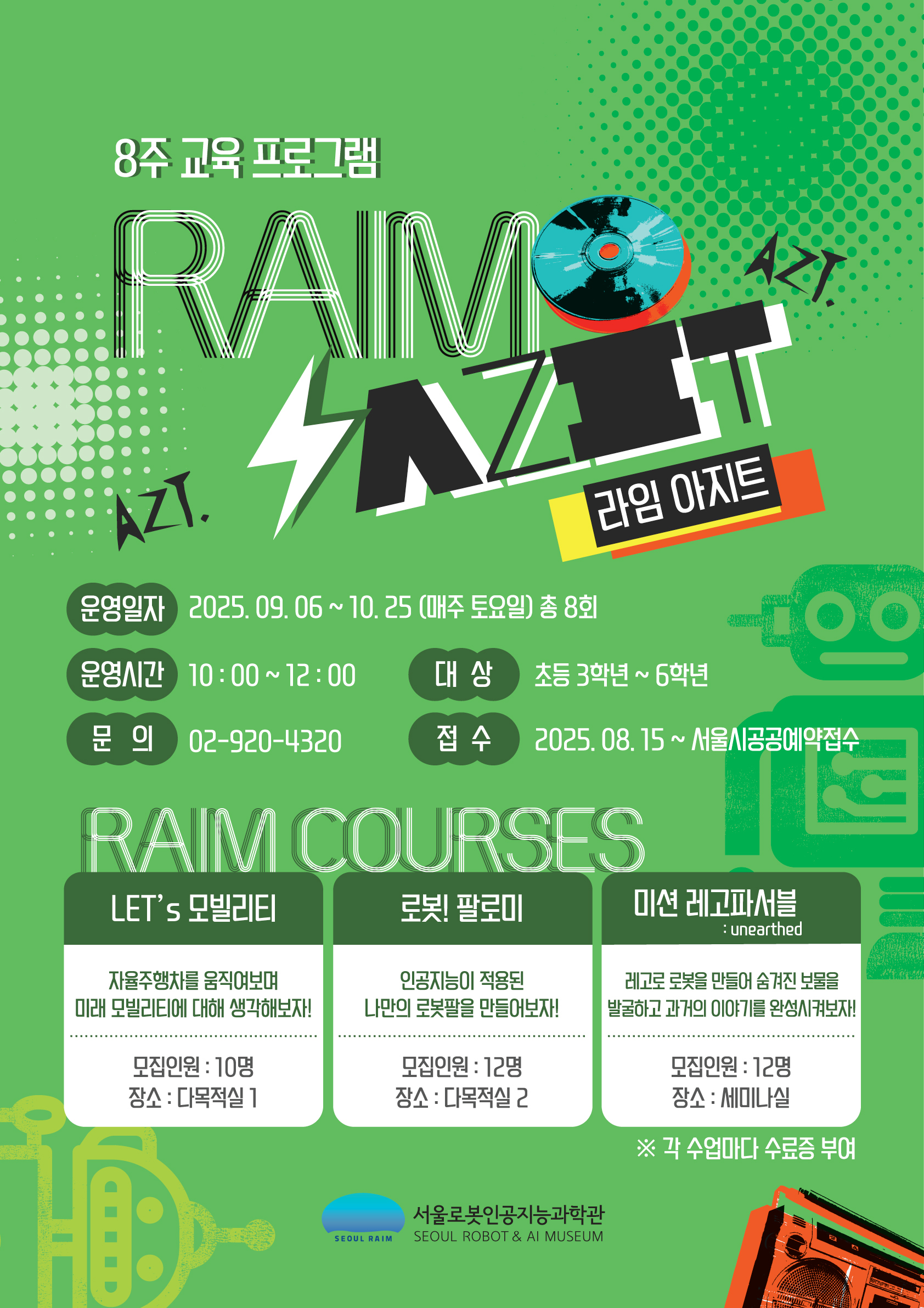 🏫8주 장기 교육프로그램🎉  라임 아지트(RAIM AZIT) 접수 : 25. 8. 15. 10:30~ 서울시공공서비스예약 접수시작 🧑‍🚀대상 : 초등학교 3학년 ~ 6학년 *하단 상세 안내 *7회차 이상 출석시 수료증 수여   👥인원 : LET'S 모빌리티 10명 로봇! 팔로미 12명 미션 레고파서블 12명   📆일정 : 2025. 9. 6. ~ 10. 25. (9월 6, 13, 20, 27일) (10월 4, 11, 18, 25일) 매주 토요일 (총 8회차)   ⏰시간 : 오전 10시 00분 ~ 12시 00분   📌장소 : 서울로봇인공지능과학관 2층 교육실   🔖교육비 : 프로그램 당 8만원(총 8회차)