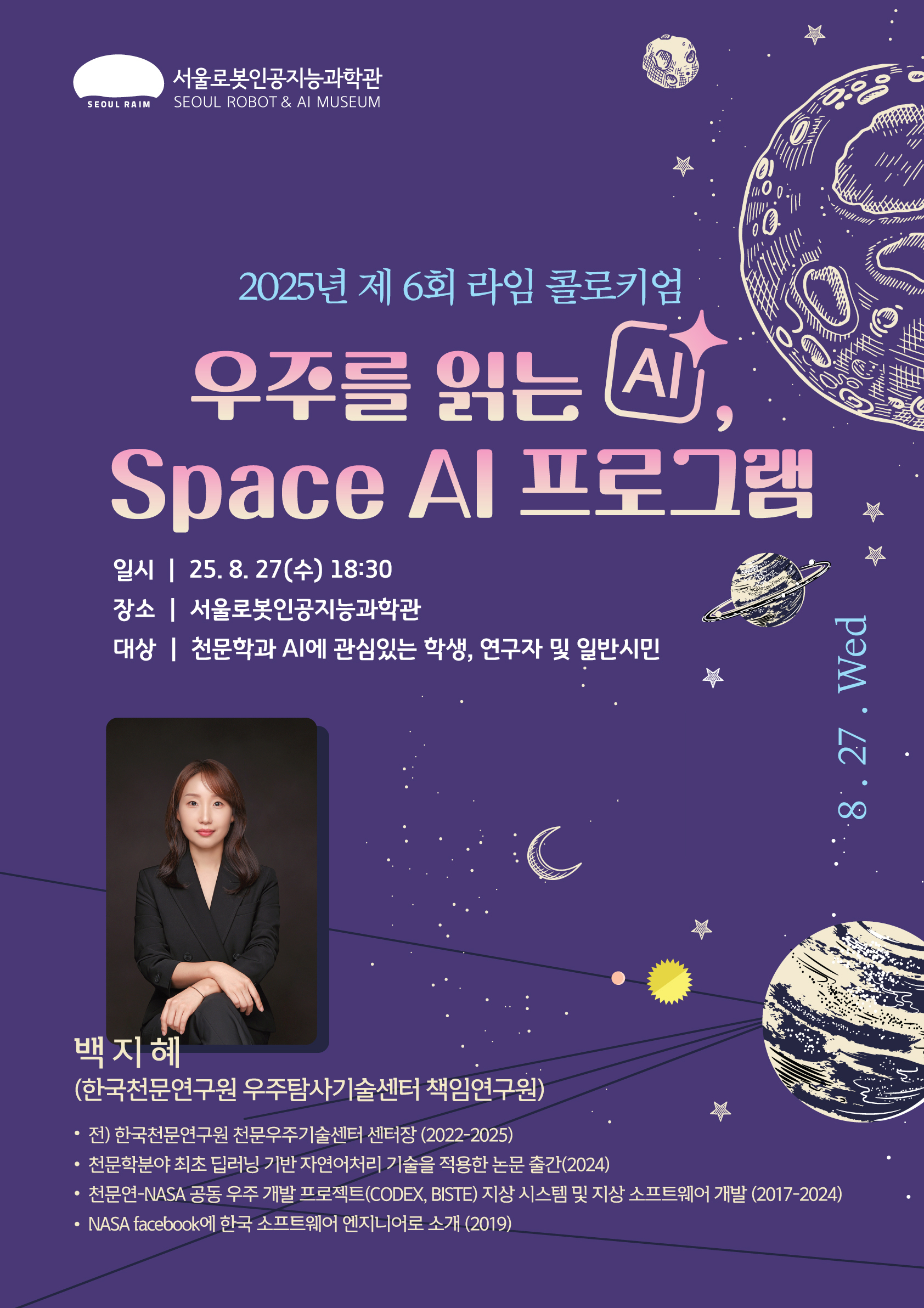 2025년 제 6회 라임 콜로키엄  우주를 읽는 AI, Space AI 프로그램   _  백지혜 박사 (한국천문연구원 우주탐사기술센터 책임연구원)         서울로봇인공지능과학관(A.K.A RAIM)에서 만나는 2025년 여섯번째 콜로키엄  많은 관심 부탁드립니다.         백지혜 박사 (한국천문연구원 우주탐사기술센터 책임연구원)  ㅣ한국천문연구원 우주탐사기술센터 책임연구원으로  한국천문연구원 천문우주기술센터 센터장(2022~2025)을 역임하였다. 천문학 분야 최초로 딥러닝 기반 자연어처리(NLP) 기술을 적용한 연구를 수행하여  2024년 해당 분야의 선도적 논문을 발표하였으며,  한국천문연구원과 NASA가 공동으로 진행한 우주 개발 프로젝트(CODEX, BISTE)에서  2017년부터 2024년까지 지상 시스템 및 지상 소프트웨어 개발을 주도하였다.  또한 2019년에는 NASA 공식 Facebook 페이지에  한국 소프트웨어 엔지니어로 소개되며 국제적인 주목을 받았다.  수년간 축적한 첨단 우주탐사 기술과 인공지능 연구 경험을 바탕으로,  과학과 기술의 융합이 이끄는 미래 우주 연구의 새로운 비전을 제시하고 있다.  ㅡㅡㅡㅡㅡㅡㅡㅡㅡㅡㅡㅡㅡㅡㅡㅡㅡㅡㅡㅡㅡㅡㅡㅡㅡㅡㅡㅡ      🤖강연자 : 백지혜 박사 (한국천문연구원 우주탐사기술센터 책임연구원)   📆일시 : 2025년 8월 27일 수요일, 오후 6시 30분 ~ 8시   📌장소 : 서울로봇인공지능과학관 (서울특별시 도봉구 마들로 13길 56)   🔎대상 : 천문학과 AI에 관심있는 학생, 연구자 및 일반 시민   💻참여방식 : 무료 (온라인 사전 신청 필수)   🔉접수 일시 : 8월 15일 ~ 8월 27일 수요일 17시까지   📞문의 : 02-920-4320