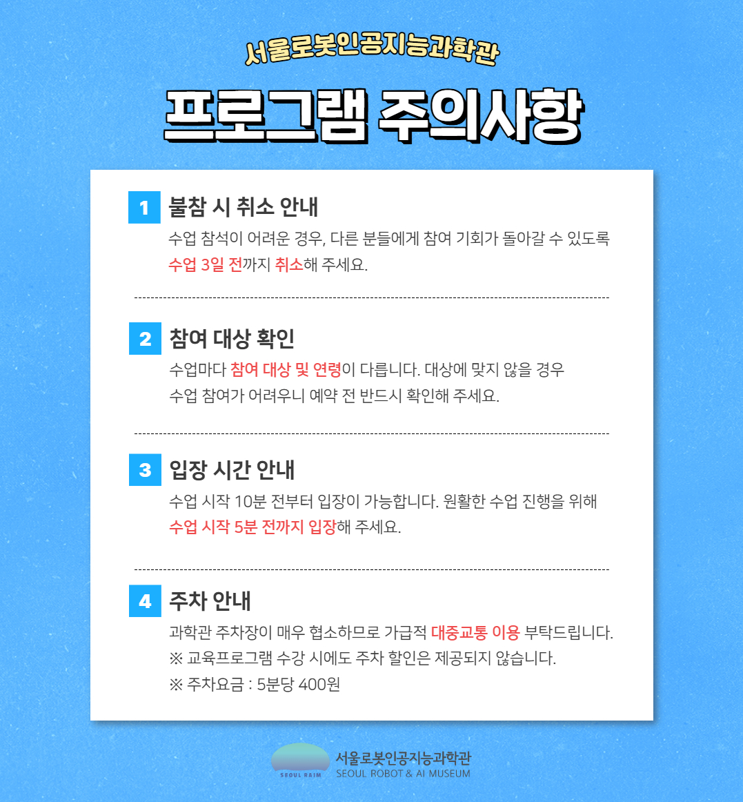 프로그램 주의사항
1 불참 시 취소 안내 수업 참석이 어려운 경우, 다른 분들에게 참여 기회가 돌아갈 수 있도록 수업 3일 전까지 취소해 주세요.
2 참여 대상 확인 수업마다 참여 대상 및 연령이 다릅니다. 대상에 맞지 않을 경우 수업 참여가 어려우니 예약 전 반드시 확인해 주세요.
3 입장 시간 안내 수업 시작 10분 전부터 입장이 가능합니다. 원활한 수업 진행을 위해 수업 시작 5분 전까지 입장해 주세요.
4 주차 안내 과학관 주차장이 매우 협소하므로 가급적 대중교통 이용 부탁드립니다. ※ 교육프로그램 수강 시에도 주차 할인은 제공되지 않습니다. ※ 주차요금: 5분당 400원