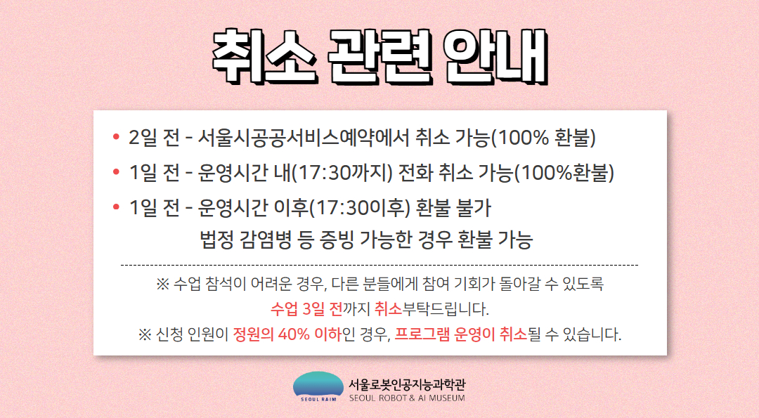 취소 관련 안내
2일 전 - 서울시공공서비스예약에서 취소 가능(100% 환불)
1일 전 - 운영시간 내(17:30까지) 전화 취소 가능(100%환불)
1일 전 - 운영시간 이후(17:30이후) 환불 불가
법정 감염병 등 증빙 가능한 경우 환불 가능
※ 수업 참석이 어려운 경우, 다른 분들에게 참여 기회가 돌아갈 수 있도록 수업 3일 전까지 취소부탁드립니다.
※ 신청 인원이 정원의 40% 이하인 경우, 프로그램 운영이 취소될 수 있습니다.