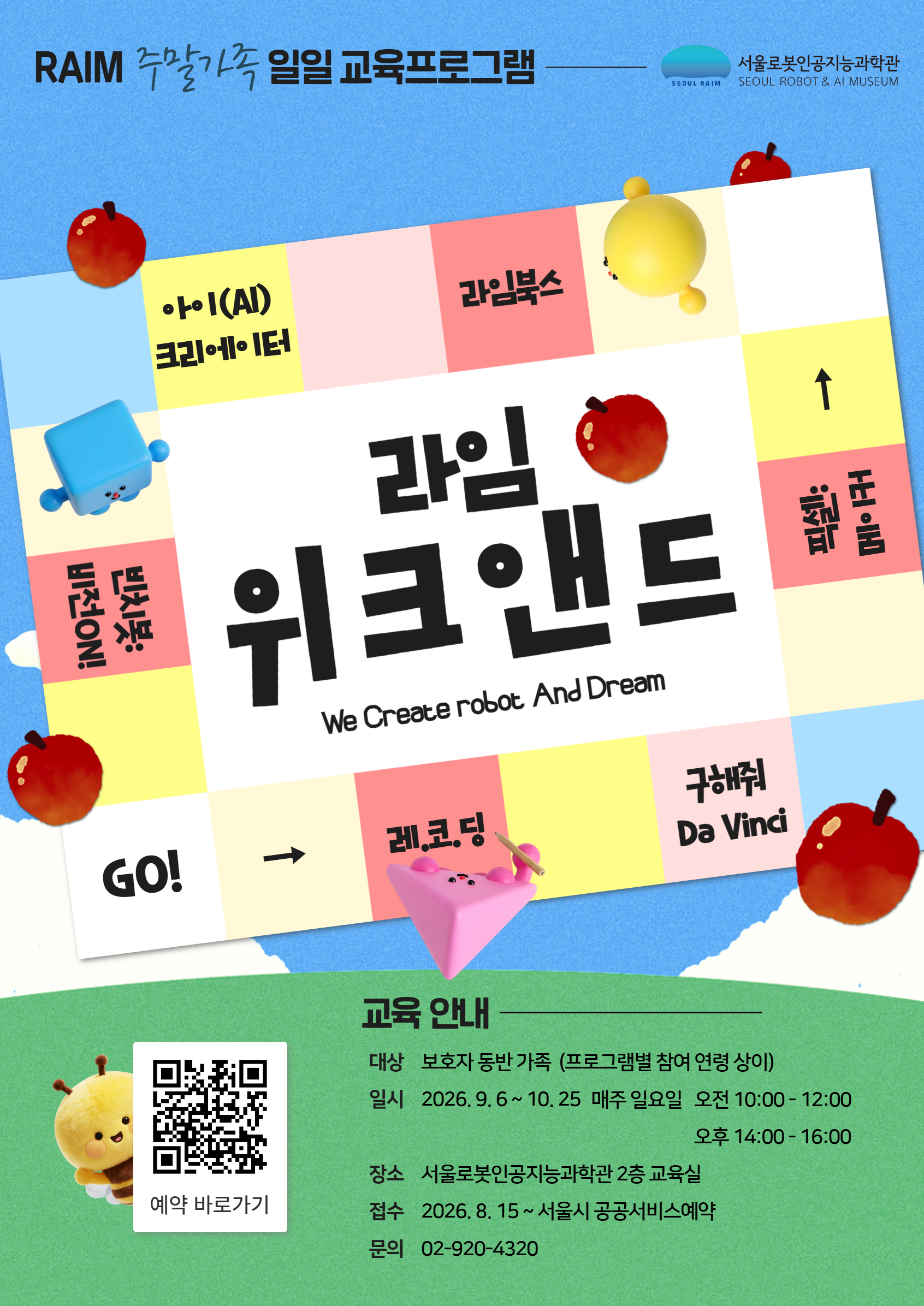 RAIM 주말가족 일일 교육프로그램
라임 위크앤드We Create robot And Dream
교육 안내
대상 보호자 동반 가족 (프로그램별 참여 연령 상이)
일시 2026.9.6~10.25 매주 일요일
오전 10:00-12:00
오후 14:00-16:00
예약 바로가기
장소 서울로봇인공지능과학관 2층 교육실
접수 2026.8.15~서울시 공공서비스예약
문의 02-920-4320