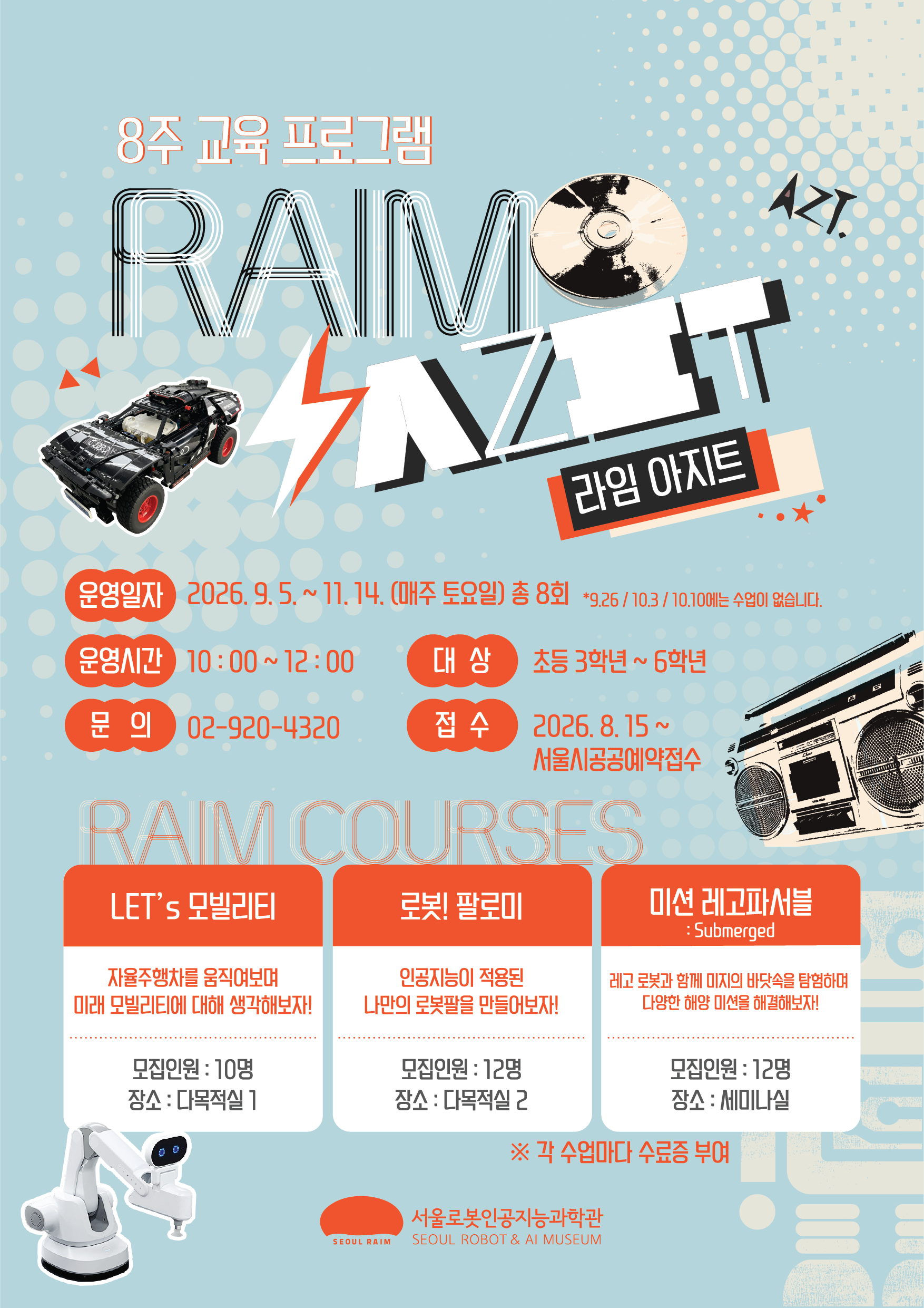 8주 교육 프로그램
RAIM AZT. 라임 아지트
운영일자: 2026.9.5.~11. 14. (매주 토요일) 총 8회 *9.26/10.3/10.10에는 수업이 없습니다.
운영시간: 10:00~12:00
문의: 02-920-4320
대상: 초등 3학년~6학년
접수: 2026.8.15~ 서울시공공예약접수
RAIM COURSES
LET's 모빌리티: 자율주행차를 움직여보며 미래 모빌리티에 대해 생각해보자! 모집인원: 10명, 장소: 다목적실 1
로봇! 팔로미: 인공지능이 적용된 나만의 로봇팔을 만들어보자! 모집인원: 12명, 장소: 다목적실 2
미션 레고파서블(Submerged): 레고 로봇과 함께 미지의 바닷속을 탐험하며 다양한 해양 미션을 해결해보자! 모집인원: 12명, 장소: 세미나실
※ 각 수업마다 수료증 부여