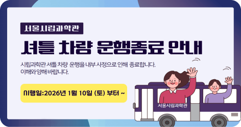 서울시립과학관 셔틀 차량 운행종료 안내 시립과학관 셔틀 차량 운행을 내부 사정으로 인해 종료합니다. 이해와 양해 바랍니다. 시행일:2026년 1월 10일 (토) 부터 ~