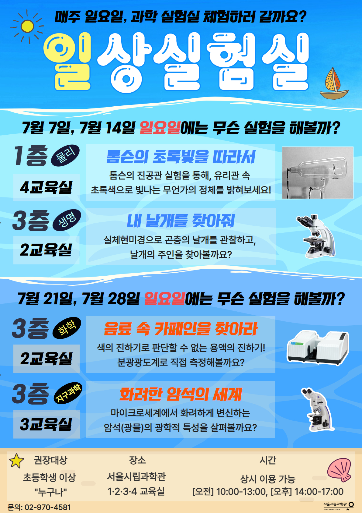매주 일요일, 과학 실험실 체험하러 갈까요?
일상실험실
7월 7일, 7월 14일 일요일에는 무슨 실험을 해볼까?
1층(4교육실) 물리
톰슨의 초록빛을 따라서 톰슨의 진공관 실험을 통해, 유리관 속 초록색으로 빛나는 무언가의 정체를 밝혀보세요!

3층(2교육실)생명
내 날개를 찾아줘. 실체현미경으로 곤충의 날개를 관찰하고, 날개의 주인을 찾아볼까요?
7월 21일, 7월 28일 일요일에는 무슨 실험을 해볼까?
3층(2교육실)화학
음료 속 카페인을 찾아라. 색의 진하기로 판단할 수 없는 용액의 진하기! 분광광도계로 직접 측정해볼까요?
3층(3교육실)지구과학
화려한 암석의 세계.
마이크로세계에서 화려하게 변신하는 암석(광물)의 광학적 특성을 살펴볼까요?
권장대상 : 초등학생 이상 