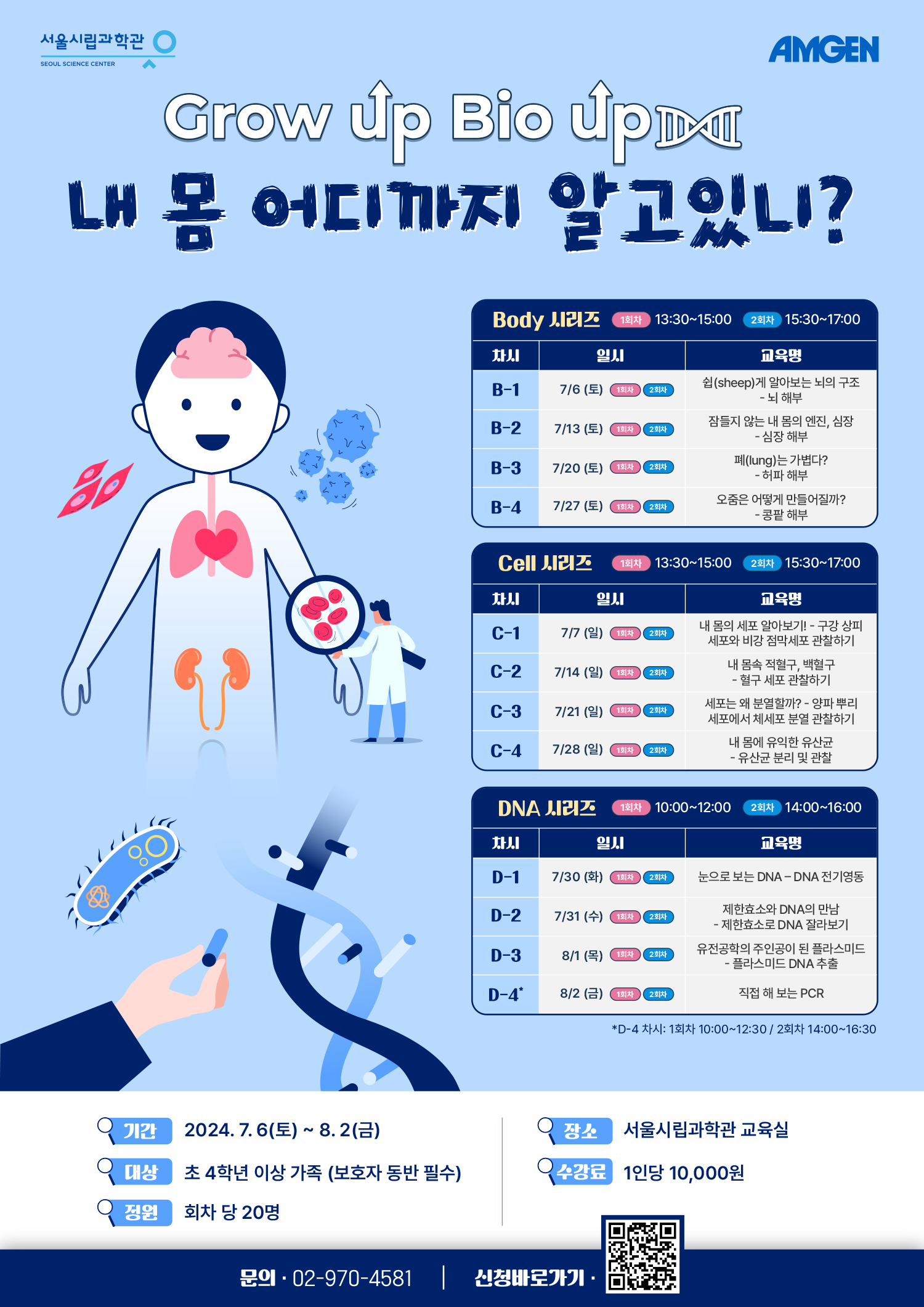 서울시립과학관 SEOUL SCIENCE CENTER, AMGEN
Grow Up Bio Up
내 몸 어디까지 알고있니?
Body 시리즈 1회차 13:30~15:00, 2회차 15:30~17:00
차시 일시 교육명
B-1 7/6 (토) 1회차, 2회차 쉽(sheep)게 알아보는 뇌의 구조 -뇌 해부
B-2 7/13 (토) 1회차, 2회차 잠들지 않는 내 몸의 엔진, 심장 -심장 해부
B-3 7/20(토) 1회차, 2회차 폐(lung)는 가볍다? - 허파 해부
B-4 7/27 (토) 1회차, 2회차 오줌은 어떻게 만들어질까? -콩팥 해부
Cell 시리즈 1회차 13:30~15:00, 2회차 15:30~17:00
차시 일시 교육명
C-1 7/7 (일) 1회차, 2회차내 몸의 세포 알아보기! - 구강상피 세포와 비강 점막세포 관찰하기
C-2 7/14 (일) 1회차, 2회차 내 몸속 적혈구, 백혈구- 혈구 세포 관찰하기
C-3 7/21 (일) 1회차, 2회차 세포는 왜 분열할까? - 양파뿌리 세포에서 체세포 분열 관찰하기
C-4 7/28 (일) 1회차, 2회차 내 몸에 유익한 유산균 - 유산균 분리 및 관찰
DNA 시리즈 1회차 10:00~12:00, 2회차 14:00~16:00
차시 일시 교육명
D-1 7/30(화) 1회차, 2회차 눈으로 보는 DNA - DNA 전기영동
D-2 7/31 (수) 1회차, 2회차 제한효소와 DNA의 만남-제한효소로 DNA 잘라보기
D-3 8/1(목) 1회차, 2회차 유전공학의 주인공이 된 플라스미드 -플라스미드 DNA 추출
D-4* 8/2 (금) 1회차, 2회차 직접 해보는 PCR
*D-4차시: 1회차 10:00~12:30/ 2회차 14:00~16:30
기간 : 2024.7.6(토) ~ 8.2(금)
장소 : 서울시립과학관 교육실
대상 : 초 4학년 이상 가족 (보호자 동반 필수)
수강료 : 1인당 10,000원
정원 : 회차당 20명
문의 : 02-970-4581, (https://m.site.naver.com/1oOU3)신청바로가기QR코드