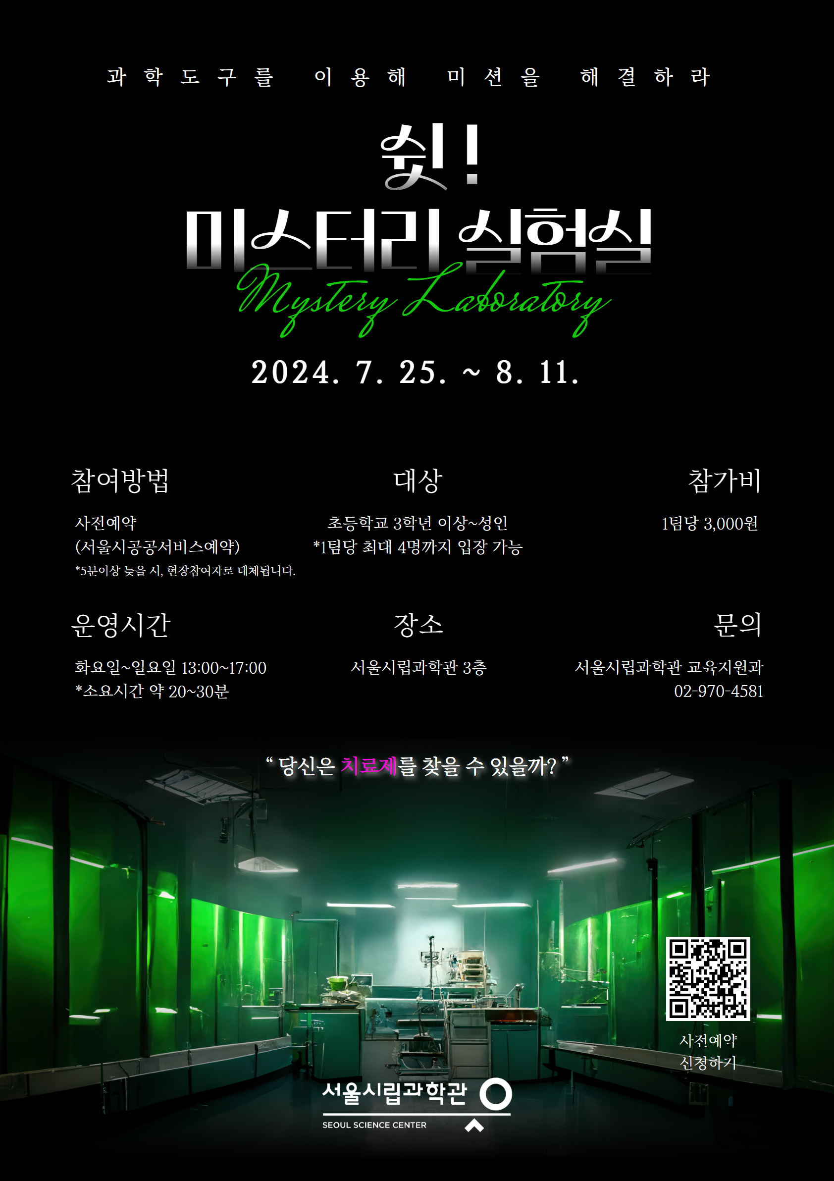 과학도구를 이용해 미션을 해결하라 쉿! 미스터리실험실 Mystery Laboratory 2024.7.25. ~ 8.11. 참여방법 사전예약 (서울시공공서비스예약) *5분이상 늦을 시, 현장참여자로 대체됩니다. 운영시간 화요일~일요일 13:00~17:00 *소요시간 약 20~30분 대상 초등학교 3학년 이상~성인 *1팀당 최대 4명까지 입장 가능 장소 서울시립과학관 3층 참가비 1팀당 3,000원 문의 서울시립과학관 교육지원과 02-970-4581 당신은 치료제를 찾을 수 있을까? 사전예약하기 큐알코드