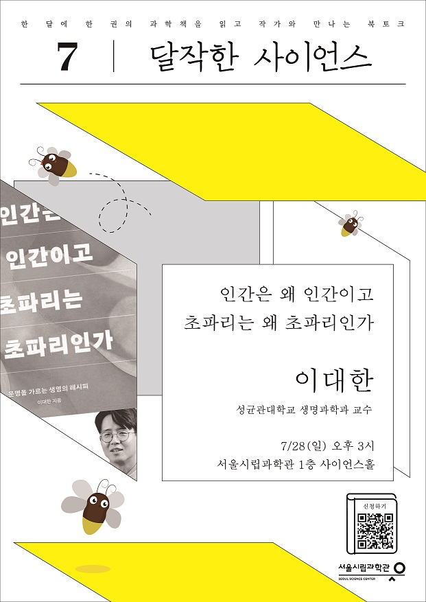 한 달에 한 권의 과학책을 읽고 작가와 만나는 북토크 7. 달작한 사이언스
인간은 왜 인간이고 초파리는 왜 초파리인가 이대한(성균관대학교 생명과학 교수) 7/28(일) 오후 3시 서울시립과학관 1층 사이언스홀
https://m.site.naver.com/1ji78 신청하기 바로가기 QR코드 서울시립과학관 SEOUL SCIENCE CENTER