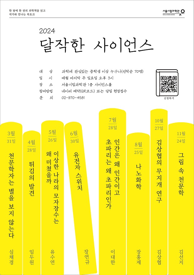 서울시립과학관
한 달에 한 권의 과학책을 읽고 작가와 만나는 북토크
2024 달작한 사이언스
대 상 과학에 관심있는 중학생 이상 누구나(선착순 70명)
일 시 매월 마지막 주 일요일 오후 3시
장 소 서울시립과학관 1층 사이언스홀
참여방법 네이버 예약(QR코드) 또는 당일 현장접수
문 의 02-970-4581
https://m.site.naver.com/1ji78 신청하기 바로가기 QR코드