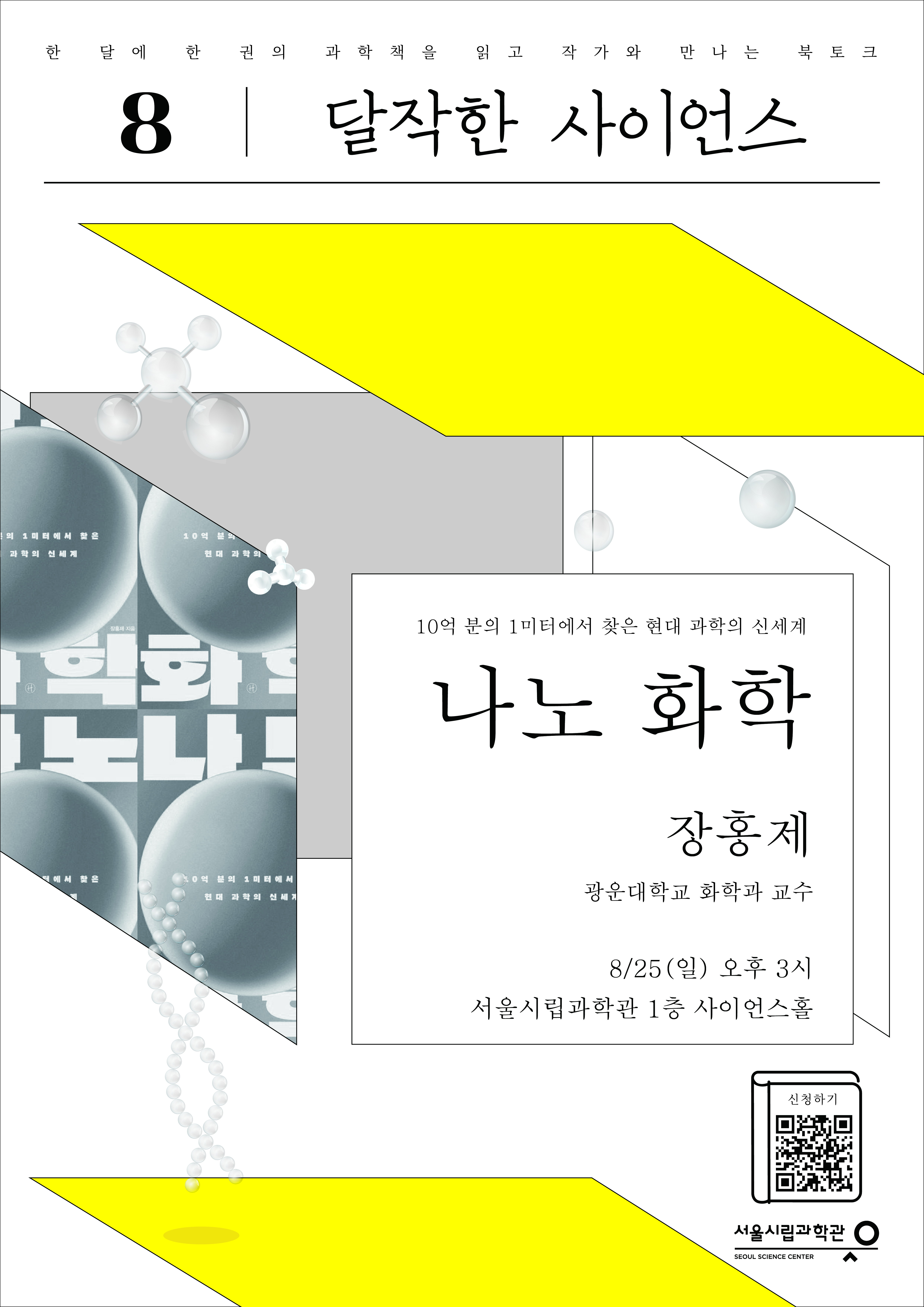 한 달에 한 권의 과학책을 읽고 작가와 만나는 북토크
8. 달작한 사이언스 
10억 분의 1미터에서 찾은 현대 과학의 신세계 나노화학 장홍제 광운대 화학과 교수
8/25 (일) 오후 3시 서울시립과학관 1층 사이언스홀
https://m.site.naver.com/1ji78 신청하기 QR코드
서울시립과학관 SOULSENCE CENTER