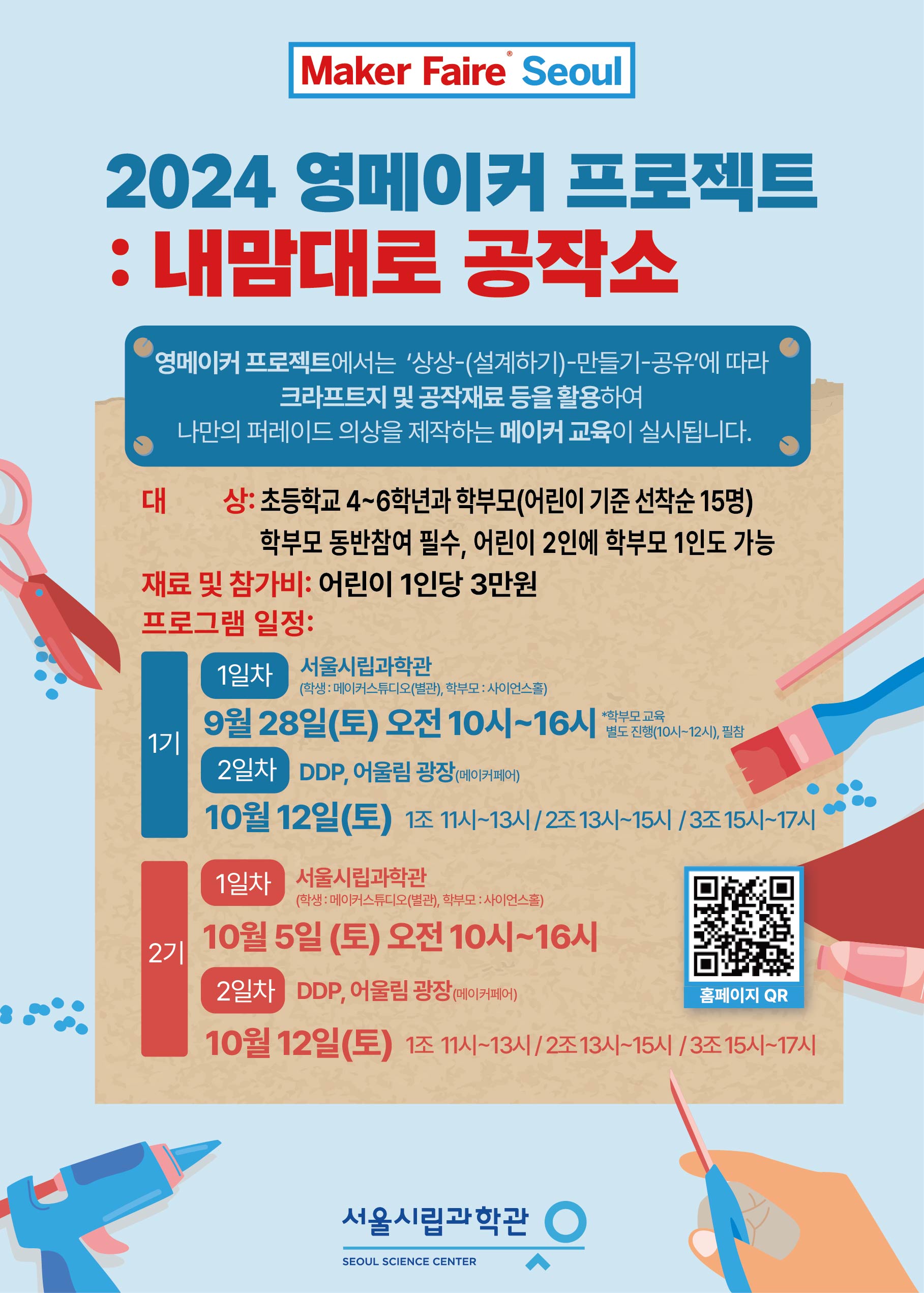 Maker Faire Seoul 2024 영메이커 프로젝트 내맘대로 공작소
영메이커 프로젝트에서는 '상상-(설계하기)-만들기-공유'에 따라 크라프트지 및 공작재료 등을 활용하여
나만의 퍼레이드 의상을 제작하는 메이커 교육이 실시됩니다.
대상: 초등학교 4~6학년과 학부모(어린이 기준 선착순 15명) 학부모 동반참여 필수, 어린이 2인에 학부모 1인도 가능
재료 및 참가비: 어린이 1인당 3만원
프로그램 일정:
1기 1일차 장소:서울시립과학관 (학생: 메이커스튜디오(별관), 학부모 : 사이언스홀)
9월 28일(토) 오전 10시~16시 *학부모교육 별도진행(10시~12시),필참
2일차 장소:DDP, 어울림 광장(메이커페어)
10월 12일(토) 1조 11시~13시 / 2조 13시~15시 / 3조 15시~17시
2기 1일차 장소:서울시립과학관 (학생 : 메이커스튜디오(별관), 학부모 : 사이언스홀)
10월 5일 (토) 오전 10시~16시
2일차 장소:DDP, 어울림 광장(메이커페어)
10월 12일(토) 1조 11시~13시 / 2조13시~15시/3조15시~17시
(https://m.site.naver.com/1rRSC) 홈페이지 바로가기 QR코드
서울시립과학관 SEOUL SCIENCE CENTER