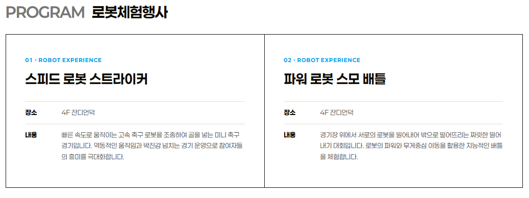 PROGRAM 로봇체험행사• 01. ROBOT EXPERIENCE: 스피드 로봇 스트라이커장소: 4F 잔디언덕내용: 빠른 속도로 움직이는 고속 축구 로봇을 조종하여 골을 넣는 미니 축구 경기입니다. 역동적인 움직임과 박진감 넘치는 경기 운영으로 참여자들의 흥미를 극대화합니다.• 02. ROBOT EXPERIENCE: 파워 로봇 스모 배틀장소: 4F 잔디언덕내용: 경기장 위에서 서로의 로봇을 밀어내어 밖으로 떨어뜨리는 짜릿한 밀어내기 대회입니다. 로봇의 파워와 무게중심 이동을 활용한 지능적인 배틀을 체험합니다.