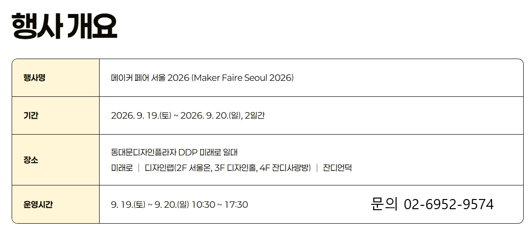 행사명: 메이커 페어 서울 2026 (Maker Faire Seoul 2026)기간: 2026. 9. 19.(토) ~ 2026. 9. 20.(일), 2일간장소: 동대문디자인플라자 DDP 미래로 일대 (미래로 | 디자인랩 2F 서울온, 3F 디자인홀, 4F 잔디사랑방 | 잔디언덕)운영시간: 9. 19.(토) ~ 9. 20.(일) 10:30 ~ 17:30문의: 02-6952-9574