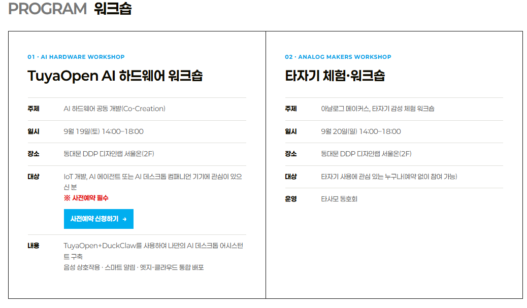 PROGRAM 워크숍• 01. AI HARDWARE WORKSHOP: TuyaOpen AI 하드웨어 워크숍• 주제: AI 하드웨어 공동 개발(Co-Creation)• 일시: 9월 19일(토) 14:00~18:00• 장소: 동대문 DDP 디자인랩 서울온(2F)• 대상: IoT 개발, AI 에이전트 또는 AI 데스크톱 컴패니언 기기에 관심이 있으신 분 (사전예약 필수)• 내용: TuyaOpen+DuckClaw를 사용하여 나만의 AI 데스크톱 어시스턴트 구축 (음성 상호작용·스마트 알림·엣지-클라우드 통합 배포)• 02. ANALOG MAKERS WORKSHOP: 타자기 체험·워크숍• 주제: 아날로그 메이커스, 타자기 감성 체험 워크숍• 일시: 9월 20일(일) 14:00~18:00• 장소: 동대문 DDP 디자인랩 서울온(2F)• 대상: 타자기 사용에 관심 있는 누구나 (예약 없이 참여 가능)• 운영: 타사모 동호회